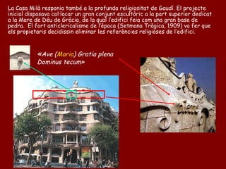 La Casa Milà responia també a la profunda religiositat de Gaudí. El projecte
inicial disposava col·locar un gran conjunt escultòric a la part superior dedicat
a la Mare de Déu de Gràcia, de la qual l’edifici feia com una gran base de
pedra. El fort anticlericalisme de l’època (Setmana Tràgica, 1909) va fer que
els propietaris decidissin eliminar les referències religioses de l’edifici.



           «Ave (Maria) Gratia plena
           Dominus tecum»
 