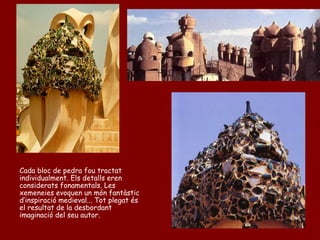 Cada bloc de pedra fou tractat
individualment. Els detalls eren
considerats fonamentals. Les
xemeneies evoquen un món fantàstic
d’inspiració medieval... Tot plegat és
el resultat de la desbordant
imaginació del seu autor.
 