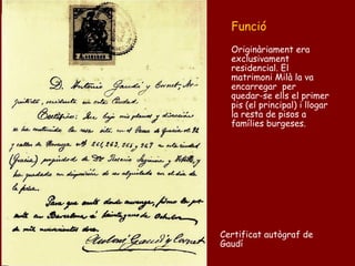 Funció
  Originàriament era
  exclusivament
  residencial. El
  matrimoni Milà la va
  encarregar per
  quedar-se ells el primer
  pis (el principal) i llogar
  la resta de pisos a
  famílies burgeses.




Certificat autògraf de
Gaudí
 