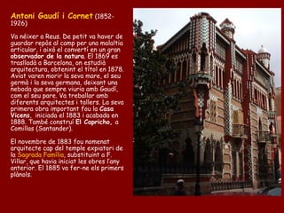 Antoni Gaudí i Cornet (1852-
1926)

Va néixer a Reus. De petit va haver de
guardar repòs al camp per una malaltia
articular, i això el convertí en un gran
observador de la natura. El 1869 es
traslladà a Barcelona, on estudià
arquitectura, obtenint el títol en 1878.
Aviat varen morir la seva mare, el seu
germà i la seva germana, deixant una
neboda que sempre viuria amb Gaudí,
com el seu pare. Va treballar amb
diferents arquitectes i tallers. La seva
primera obra important fou la Casa
Vicens, iniciada el 1883 i acabada en
1888. També construí El Capricho, a
Comillas (Santander).

El novembre de 1883 fou nomenat
arquitecte cap del temple expiatori de
la Sagrada Família, substituint a F.
Villar, que havia iniciat les obres l’any
anterior. El 1885 va fer-ne els primers
plànols.
 