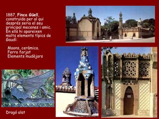 1887, Finca Güell,
construïda per al qui
després seria el seu
principal mecenes i amic.
En ells hi apareixen
molts elements típics de
Gaudí:

-Maons, ceràmica.
-Ferro forjat
-Elements mudèjars




Dragó alat
 
