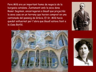 Pere Milà era un important home de negocis de la
burgesia catalana. Juntament amb la seva dona
Roser Segimon, encarregaren a Gaudí que projectés
la seva casa en un terreny que havien comprat en una
cantonada del passeig de Gràcia. El Sr. Milà havia
quedat enlluernat per l'obra que Gaudí estava fent a
la Casa Batlló.
 