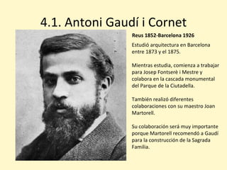 4.1. Antoni Gaudí i Cornet
                Reus 1852-Barcelona 1926
                Estudió arquitectura en Barcelona
                entre 1873 y el 1875.

                Mientras estudia, comienza a trabajar
                para Josep Fontserè i Mestre y
                colabora en la cascada monumental
                del Parque de la Ciutadella.

                También realizó diferentes
                colaboraciones con su maestro Joan
                Martorell.

                Su colaboración será muy importante
                porque Martorell recomendó a Gaudí
                para la construcción de la Sagrada
                Familia.
 