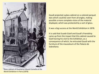 Gaudí projected a glass cabinet on a colored parquet
                                                   dais which could be seen from all angles, making
                                                   possible a more complete vision of the material
                                                   displayed, which was protected by a sort of glass.

                                                   It was a big success at the World Exhibition in 1878.

                                                   It is said that Eusebi Güell and Gaudí’s friendship
                                                   came up from the impact that this cabinet caused to
                                                   Güell during his visit to the Exhibition, as a
                                                   consequence of which, he entrusted Gaudí with the
                                                   furniture of the mausoleum of the Palacio de
                                                   Sobrellano.




Glass cabinet of Guanteria Eduard Comella at the
World Exhibition in Paris (1878)
 