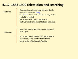 4.1.2. 1883-1900 Eclecticism and searching
              Constructions with contrast between brick,
Materials     ceramics, stone and filling.
              The picada stone is also used, but only at the
              end of this period.
              Decoration with stucco and plaster.
              Craftwork and valuation of Catalan materials.


              Roofs completed with domes of Mudejar or
 Influences   Arab style.

              Since 1883 Gaudí studies the Gothic style in
              deep because he is entrusted with the
              construction of La Sagrada Familia.
 
