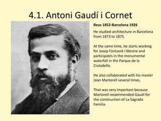 4.1. Antoni Gaudí i Cornet
                Reus 1852-Barcelona 1926
                He studied architecture in Barcelona
                from 1873 to 1875.

                At the same time, he starts working
                for Josep Fontserè i Mestre and
                participates in the monumental
                waterfall in the Parque de la
                Ciutadella.

                He also collaborated with his master
                Joan Martorell several times.

                That was very important because
                Martorell recommended Gaudí for
                the construction of La Sagrada
                Familia.
 
