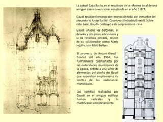 La actual Casa Batlló, es el resultado de la reforma total de una
antigua casa convencional construida en el año 1.877.

Gaudí recibió el encargo de renovación total del inmueble del
propietario Josep Batlló i Casanovas (industrial textil). Sobre
esta base, Gaudí construyó esta sorprendente casa.
Gaudí añadió los balcones, el
desván y dos pisos adicionales y
la la cerámica pintada, diseño
de su colaborador Josep María
Jujol y Joan Ribió Bellver.

El proyecto de Antoni Gaudí i
Cornet del año 1904, fue
fuertemente cuestionado por
las autoridades municipales de
la época, debido a una série de
elementos del diseño de Gaudí
que superaban ampliamente los
límites de las ordenanzas
municipales.

Los cambios realizados por
Gaudí en el antiguo edificio,
fueron    radicales   y    lo
modificaron completamente.
 