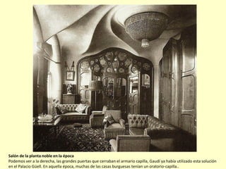 Salón de la planta noble en la época
Podemos ver a la derecha, las grandes puertas que cerraban el armario capilla, Gaudí ya había utilizado esta solución
en el Palacio Güell. En aquella época, muchas de las casas burguesas tenían un oratorio-capilla..
 