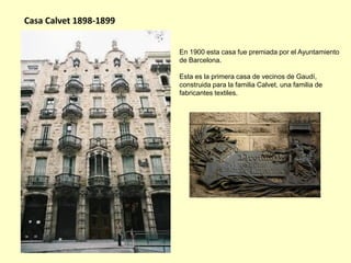 Casa Calvet 1898-1899


                        En 1900 esta casa fue premiada por el Ayuntamiento
                        de Barcelona.

                        Esta es la primera casa de vecinos de Gaudí,
                        construida para la familia Calvet, una familia de
                        fabricantes textiles.
 
