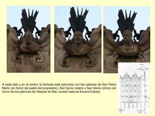 A cada lado y en el centro, la fachada está adornada con las cabezas de San Pedro
Mártir (en honor del padre del propietario), San Genis notario y San Genis cómico (en
honor de los patrones de Vilassar de Mar, ciudad natal de Eduard Calvet).
 