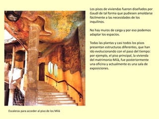 Los pisos de viviendas fueron diseñados por
                                             Gaudí de tal forma que pudiesen amoldarse
                                             fácilmente a las necesidades de los
                                             inquilinos.

                                             No hay muros de carga y por eso podemos
                                             adaptar los espacios.

                                             Todas las plantas y casi todos los pisos
                                             presentan estructuras diferentes, que han
                                             ido evolucionando con el paso del tiempo:
                                             por ejemplo, el piso principal, la vivienda
                                             del matrimonio Milà, fue posteriormente
                                             una oficina y actualmente es una sala de
                                             exposiciones.




Escaleras para acceder al piso de los Milá
 