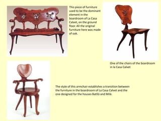 This piece of furniture
          used to be the dominant
          element in the
          boardroom of La Casa
          Calvet, on the ground
          floor. All the original
          furniture here was made
          of oak.




                                           One of the chairs of the boardroom
                                           in la Casa Calvet




The style of this armchair establishes a transition between
the furniture in the boardroom of La Casa Calvet and the
one designed for the houses Batlló and Milà.
 