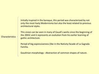 Initially inspired in the baroque, this period was characterized by not
                  only the most lively Modernismo but also the least related to previous
                  architectural styles.

                  This vision can be seen in many of Gaudí’s works since the beginning of
                  the 20thC and it represents an evolution from his earlier learning of
Characteristics
                  gothic architecture.

                  Period of big expressiveness (like in the Nativity facade of La Sagrada
                  Família.

                  Gaudinian morphology : Abstraction of common shapes of nature.
 