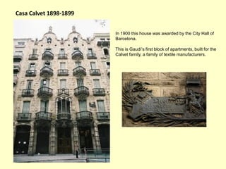 Casa Calvet 1898-1899


                        In 1900 this house was awarded by the City Hall of
                        Barcelona.

                        This is Gaudí’s first block of apartments, built for the
                        Calvet family, a family of textile manufacturers.
 