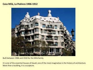 Casa Milà, La Pedrera 1906-1912




Built between 1906 and 1910 for the Milà family.

It is one of the essential houses of Gaudí, one of the most imaginative in the history of architecture.
More than a building, it is a sculpture.
 
