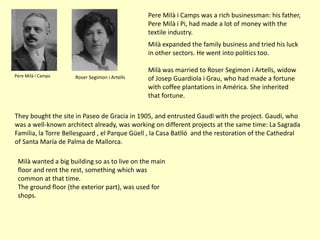 Pere Milà i Camps was a rich businessman: his father,
                                               Pere Milà i Pi, had made a lot of money with the
                                               textile industry.
                                               Milà expanded the family business and tried his luck
                                               in other sectors. He went into politics too.

                                               Milà was married to Roser Segimon i Artells, widow
Pere Milà i Camps    Roser Segimon i Artells   of Josep Guardiola i Grau, who had made a fortune
                                               with coffee plantations in América. She inherited
                                               that fortune.

They bought the site in Paseo de Gracia in 1905, and entrusted Gaudí with the project. Gaudí, who
was a well-known architect already, was working on different projects at the same time: La Sagrada
Familia, la Torre Bellesguard , el Parque Güell , la Casa Batlló and the restoration of the Cathedral
of Santa María de Palma de Mallorca.

 Milà wanted a big building so as to live on the main
 floor and rent the rest, something which was
 common at that time.
 The ground floor (the exterior part), was used for
 shops.
 