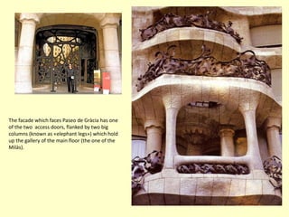 The facade which faces Paseo de Gràcia has one
of the two access doors, flanked by two big
columns (known as «elephant legs») which hold
up the gallery of the main floor (the one of the
Milàs).
 