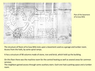 Plan of the basement
                                                                                  of la Casa Milà




The structure of floors of la Casa Milà rests upon a basement used as a garage and lumber room.
Access from the halls, by some spiral ramps.

It has a structure of 90 columns made of stone, iron and brick, which hold up the building.

On this floor there was the machine room for the central heating as well as several areas for common
services.
The neighbors gained access through some auxiliary stairs. Each one had a parking space and a lumber
room.
 