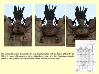 On each side and on the center, the facade is furnished with the heads of San Pedro
Mártir (in honor of the owner’s father), San Genis notary and San Genis comedian (in
honor of the patrons of Vilassar de Mar, home town of Eduard Calvet).
 