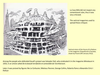 La Casa Milà did not respect any
                                                                                        conventional rules, thus it was
                                                                                        very criticized.

                                                                                        The satirical magazines used to
                                                                                        spread these critiques




                                                                                      Satirical vision of the future of la Pedrera
                                                                                      in the magazine l'Esquella de la Torratxa,
                                                                                      drawn by Picarol (4th January 1912).



Among the people who defended Gaudí’s project was Salvador Dalí, who vindicated it in the magazine Minotaure in
1933, in an article called De la beauté terrifiante et comestible de l'architecture.

Later, it was praised by figures like Le Corbusier, Nikolaus Pevsner, George Collins, Roberto Pane o Alexandre Cirici i
Pellicer
 