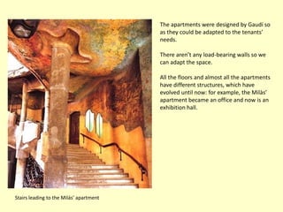 The apartments were designed by Gaudí so
                                         as they could be adapted to the tenants’
                                         needs.

                                         There aren’t any load-bearing walls so we
                                         can adapt the space.

                                         All the floors and almost all the apartments
                                         have different structures, which have
                                         evolved until now: for example, the Milàs’
                                         apartment became an office and now is an
                                         exhibition hall.




Stairs leading to the Milás’ apartment
 