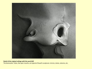 Detail of the original ceilings with the word AVE
The biomorphic holes, like open mouths, are typical of Gaudí’s sculptures: mirrors, clocks, columns, etc.
 