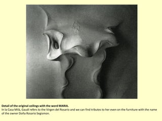 Detail of the original ceilings with the word MARIA.
In la Casa Milà, Gaudí refers to the Virgen del Rosario and we can find tributes to her even on the furniture with the name
of the owner Doña Rosario Segismon.
 