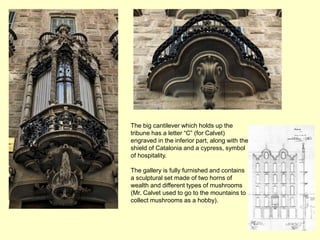 The big cantilever which holds up the
tribune has a letter “C” (for Calvet)
engraved in the inferior part, along with the
shield of Catalonia and a cypress, symbol
of hospitality.

The gallery is fully furnished and contains
a sculptural set made of two horns of
wealth and different types of mushrooms
(Mr. Calvet used to go to the mountains to
collect mushrooms as a hobby).
 