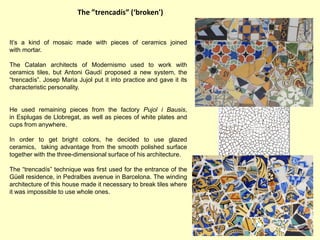 The ”trencadís” (‘broken')


It’s a kind of mosaic made with pieces of ceramics joined
with mortar.

The Catalan architects of Modernismo used to work with
ceramics tiles, but Antoni Gaudí proposed a new system, the
“trencadís”. Josep Maria Jujol put it into practice and gave it its
characteristic personality.


He used remaining pieces from the factory Pujol i Bausis,
in Esplugas de Llobregat, as well as pieces of white plates and
cups from anywhere.

In order to get bright colors, he decided to use glazed
ceramics, taking advantage from the smooth polished surface
together with the three-dimensional surface of his architecture.

The “trencadís” technique was first used for the entrance of the
Güell residence, in Pedralbes avenue in Barcelona. The winding
architecture of this house made it necessary to break tiles where
it was impossible to use whole ones.
 