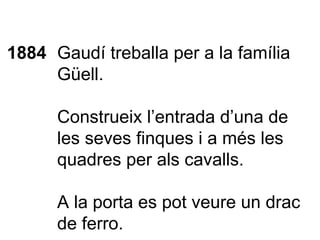 1884 Gaudí treballa per a la família Güell. Construeix l’entrada d’una de les seves finques i a més les quadres per als cavalls.  A la porta es pot veure un drac de ferro. 