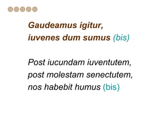 Gaudeamus igitur,
iuvenes dum sumus (bis)

Post iucundam iuventutem,
post molestam senectutem,
nos habebit humus (bis)
 