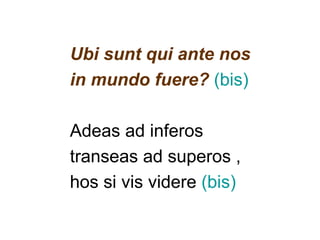 Ubi sunt qui ante nos
in mundo fuere? (bis)

Adeas ad inferos
transeas ad superos ,
hos si vis videre (bis)
 