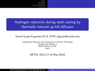 Outline
                                          Introduction
                                           The Model
                                  Results & Discussion
                                            Conclusion




      Hydrogen reduction during steel casting by
          thermally induced up-hill diﬀusion

       Daniel Gaude-Fugarolas,Ph.D, FCPS (dgaude@cantab.net)

                  Independent Research and Consultancy in Physical Metallurgy
                                    Alcalde Joan Batalla, 4
                                    08340 Vilassar de Mar
                                             Spain


                             METAL 2010 (17-20 May 2010)




Daniel Gaude-Fugarolas,Ph.D, FCPS (dgaude@cantab.net)    Hydrogen reduction during steel casting by thermally induced up-hill diﬀusio
 
