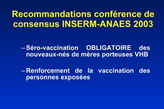 Recommandations conférence de consensus INSERM-ANAES 2003 Séro-vaccination OBLIGATOIRE des nouveaux-nés de mères porteuses VHB Renforcement de la vaccination des personnes exposées usagers de drogue o    tatoués piercing o        Les familles de porteurs du VHB o       porteurs chroniques du VIH et du VHC o        Les patients hémodialysés patients soumis à des transfusions sanguines chroniques o        Les sujets déclarant des partenaires sexuels multiples et les sujets récemment traités pour maladie sexuellement transmissible o        Les voyageurs en pays d’endémie o        Les détenus o        Les patients candidats à une transplantation d’organe 