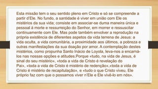 Esta missão tem o seu sentido pleno em Cristo e só se compreende a
partir d’Ele. No fundo, a santidade é viver em união com Ele os
mistérios da sua vida; consiste em associar-se duma maneira única e
pessoal à morte e ressurreição do Senhor, em morrer e ressuscitar
continuamente com Ele. Mas pode também envolver a reprodução na
própria existência de diferentes aspetos da vida terrena de Jesus: a
vida oculta, a vida comunitária, a proximidade aos últimos, a pobreza e
outras manifestações da sua doação por amor. A contemplação destes
mistérios, como propunha Santo Inácio de Loyola, leva-nos a encarná-
los nas nossas opções e atitudes.Porque «tudo, na vida de Jesus, é
sinal do seu mistério», «toda a vida de Cristo é revelação do
Pai», «toda a vida de Cristo é mistério de redenção»,«toda a vida de
Cristo é mistério de recapitulação», e «tudo o que Cristo viveu, Ele
próprio faz com que o possamos viver n’Ele e Ele vivê-lo em nós».
 