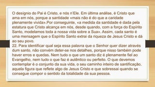 O desígnio do Pai é Cristo, e nós n’Ele. Em última análise, é Cristo que
ama em nós, porque a santidade «mais não é do que a caridade
plenamente vivida».Por conseguinte, «a medida da santidade é dada pela
estatura que Cristo alcança em nós, desde quando, com a força do Espírito
Santo, modelamos toda a nossa vida sobre a Sua». Assim, cada santo é
uma mensagem que o Espírito Santo extrai da riqueza de Jesus Cristo e dá
ao seu povo.
22. Para identificar qual seja essa palavra que o Senhor quer dizer através
dum santo, não convém deter-se nos detalhes, porque nisso também pode
haver erros e quedas. Nem tudo o que um santo diz é plenamente fiel ao
Evangelho, nem tudo o que faz é autêntico ou perfeito. O que devemos
contemplar é o conjunto da sua vida, o seu caminho inteiro de santificação,
aquela figura que reflete algo de Jesus Cristo e que sobressai quando se
consegue compor o sentido da totalidade da sua pessoa.
 