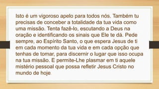 Isto é um vigoroso apelo para todos nós. Também tu
precisas de conceber a totalidade da tua vida como
uma missão. Tenta fazê-lo, escutando a Deus na
oração e identificando os sinais que Ele te dá. Pede
sempre, ao Espírito Santo, o que espera Jesus de ti
em cada momento da tua vida e em cada opção que
tenhas de tomar, para discernir o lugar que isso ocupa
na tua missão. E permite-Lhe plasmar em ti aquele
mistério pessoal que possa refletir Jesus Cristo no
mundo de hoje.
 