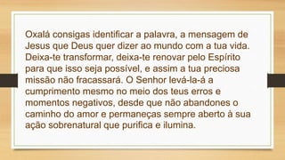 Oxalá consigas identificar a palavra, a mensagem de
Jesus que Deus quer dizer ao mundo com a tua vida.
Deixa-te transformar, deixa-te renovar pelo Espírito
para que isso seja possível, e assim a tua preciosa
missão não fracassará. O Senhor levá-la-á a
cumprimento mesmo no meio dos teus erros e
momentos negativos, desde que não abandones o
caminho do amor e permaneças sempre aberto à sua
ação sobrenatural que purifica e ilumina.
 