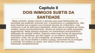 Capítulo II
DOIS INIMIGOS SUBTIS DA
SANTIDADE
. Neste contexto, desejo chamar a atenção para duas falsificações da
santidade que poderiam extraviar-nos: o gnosticismo e o pelagianismo. São
duas heresias que surgiram nos primeiros séculos do cristianismo, mas
continuam a ser de alarmante atualidade. Ainda hoje os corações de muitos
cristãos, talvez inconscientemente, deixam-se seduzir por estas propostas
enganadoras. Nelas aparece expresso um imanentismo antropocêntrico,
disfarçado de verdade católica. Vejamos estas duas formas de segurança
doutrinária ou disciplinar, que dão origem «a um elitismo narcisista e
autoritário, onde, em vez de evangelizar, se analisam e classificam os
demais e, em vez de facilitar o acesso à graça, consomem-se as energias
a controlar. Em ambos os casos, nem Jesus Cristo nem os outros
interessam verdadeiramente
 