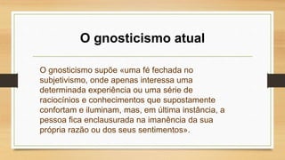O gnosticismo atual
O gnosticismo supõe «uma fé fechada no
subjetivismo, onde apenas interessa uma
determinada experiência ou uma série de
raciocínios e conhecimentos que supostamente
confortam e iluminam, mas, em última instância, a
pessoa fica enclausurada na imanência da sua
própria razão ou dos seus sentimentos».
 