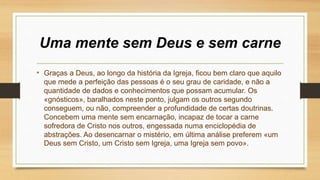 Uma mente sem Deus e sem carne
• Graças a Deus, ao longo da história da Igreja, ficou bem claro que aquilo
que mede a perfeição das pessoas é o seu grau de caridade, e não a
quantidade de dados e conhecimentos que possam acumular. Os
«gnósticos», baralhados neste ponto, julgam os outros segundo
conseguem, ou não, compreender a profundidade de certas doutrinas.
Concebem uma mente sem encarnação, incapaz de tocar a carne
sofredora de Cristo nos outros, engessada numa enciclopédia de
abstrações. Ao desencarnar o mistério, em última análise preferem «um
Deus sem Cristo, um Cristo sem Igreja, uma Igreja sem povo».
 