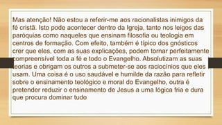 Mas atenção! Não estou a referir-me aos racionalistas inimigos da
fé cristã. Isto pode acontecer dentro da Igreja, tanto nos leigos das
paróquias como naqueles que ensinam filosofia ou teologia em
centros de formação. Com efeito, também é típico dos gnósticos
crer que eles, com as suas explicações, podem tornar perfeitamente
compreensível toda a fé e todo o Evangelho. Absolutizam as suas
teorias e obrigam os outros a submeter-se aos raciocínios que eles
usam. Uma coisa é o uso saudável e humilde da razão para refletir
sobre o ensinamento teológico e moral do Evangelho, outra é
pretender reduzir o ensinamento de Jesus a uma lógica fria e dura
que procura dominar tudo
 