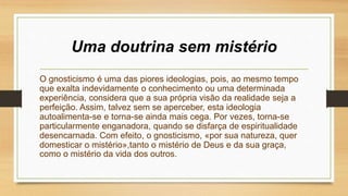 Uma doutrina sem mistério
O gnosticismo é uma das piores ideologias, pois, ao mesmo tempo
que exalta indevidamente o conhecimento ou uma determinada
experiência, considera que a sua própria visão da realidade seja a
perfeição. Assim, talvez sem se aperceber, esta ideologia
autoalimenta-se e torna-se ainda mais cega. Por vezes, torna-se
particularmente enganadora, quando se disfarça de espiritualidade
desencarnada. Com efeito, o gnosticismo, «por sua natureza, quer
domesticar o mistério»,tanto o mistério de Deus e da sua graça,
como o mistério da vida dos outros.
 