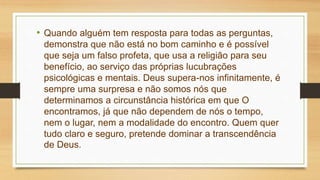 • Quando alguém tem resposta para todas as perguntas,
demonstra que não está no bom caminho e é possível
que seja um falso profeta, que usa a religião para seu
benefício, ao serviço das próprias lucubrações
psicológicas e mentais. Deus supera-nos infinitamente, é
sempre uma surpresa e não somos nós que
determinamos a circunstância histórica em que O
encontramos, já que não dependem de nós o tempo,
nem o lugar, nem a modalidade do encontro. Quem quer
tudo claro e seguro, pretende dominar a transcendência
de Deus.
 