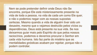 Nem se pode pretender definir onde Deus não Se
encontra, porque Ele está misteriosamente presente na
vida de toda a pessoa, na vida de cada um como Ele quer,
e não o podemos negar com as nossas supostas
certezas. Mesmo quando a vida de alguém tiver sido um
desastre, mesmo que o vejamos destruído pelos vícios ou
dependências, Deus está presente na sua vida. Se nos
deixarmos guiar mais pelo Espírito do que pelos nossos
raciocínios, podemos e devemos procurar o Senhor em
cada vida humana. Isto faz parte do mistério que as
mentalidades gnósticas acabam por rejeitar, porque não o
podem controlar.
 