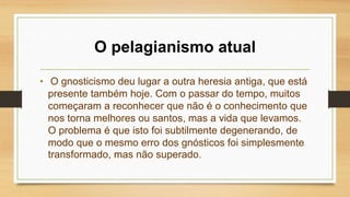 O pelagianismo atual
• O gnosticismo deu lugar a outra heresia antiga, que está
presente também hoje. Com o passar do tempo, muitos
começaram a reconhecer que não é o conhecimento que
nos torna melhores ou santos, mas a vida que levamos.
O problema é que isto foi subtilmente degenerando, de
modo que o mesmo erro dos gnósticos foi simplesmente
transformado, mas não superado.
 