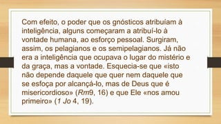 Com efeito, o poder que os gnósticos atribuíam à
inteligência, alguns começaram a atribuí-lo à
vontade humana, ao esforço pessoal. Surgiram,
assim, os pelagianos e os semipelagianos. Já não
era a inteligência que ocupava o lugar do mistério e
da graça, mas a vontade. Esquecia-se que «isto
não depende daquele que quer nem daquele que
se esfoça por alcançá-lo, mas de Deus que é
misericordioso» (Rm9, 16) e que Ele «nos amou
primeiro» (1 Jo 4, 19).
 