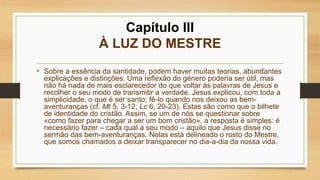 Capítulo III
À LUZ DO MESTRE
• Sobre a essência da santidade, podem haver muitas teorias, abundantes
explicações e distinções. Uma reflexão do género poderia ser útil, mas
não há nada de mais esclarecedor do que voltar às palavras de Jesus e
recolher o seu modo de transmitir a verdade. Jesus explicou, com toda a
simplicidade, o que é ser santo; fê-lo quando nos deixou as bem-
aventuranças (cf. Mt 5, 3-12; Lc 6, 20-23). Estas são como que o bilhete
de identidade do cristão. Assim, se um de nós se questionar sobre
«como fazer para chegar a ser um bom cristão», a resposta é simples: é
necessário fazer – cada qual a seu modo – aquilo que Jesus disse no
sermão das bem-aventuranças. Nelas está delineado o rosto do Mestre,
que somos chamados a deixar transparecer no dia-a-dia da nossa vida.
 