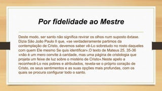Por fidelidade ao Mestre
Deste modo, ser santo não significa revirar os olhos num suposto êxtase.
Dizia São João Paulo II que, «se verdadeiramente partimos da
contemplação de Cristo, devemos saber vê-Lo sobretudo no rosto daqueles
com quem Ele mesmo Se quis identificar».O texto de Mateus 25, 35-36
«não é um mero convite à caridade, mas uma página de cristologia que
projeta um feixe de luz sobre o mistério de Cristo».Neste apelo a
reconhecê-Lo nos pobres e atribulados, revela-se o próprio coração de
Cristo, os seus sentimentos e as suas opções mais profundas, com os
quais se procura configurar todo o santo.
 