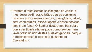 • Perante a força destas solicitações de Jesus, é
meu dever pedir aos cristãos que as aceitem e
recebam com sincera abertura, sine glossa, isto é,
sem comentários, especulações e desculpas que
lhes tirem força. O Senhor deixou-nos bem claro
que a santidade não se pode compreender nem
viver prescindindo destas suas exigências, porque
a misericórdia é o «coração pulsante do
Evangelho».
 